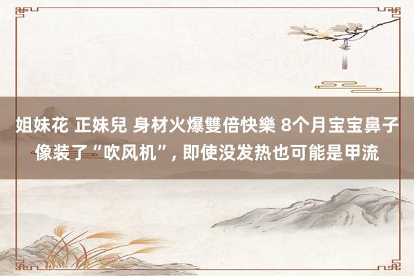 姐妹花 正妹兒 身材火爆雙倍快樂 8个月宝宝鼻子像装了“吹风机”， 即使没发热也可能是甲流