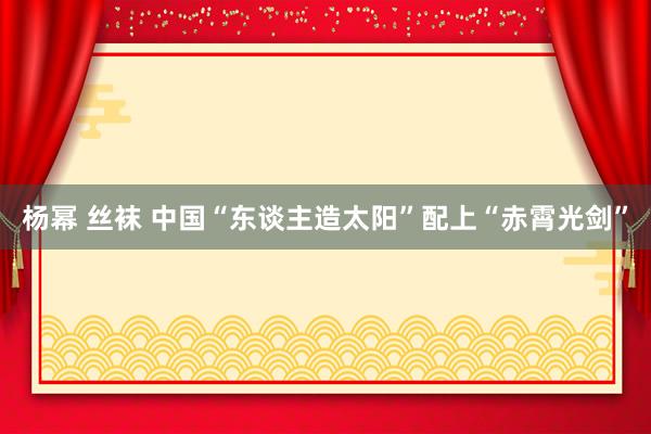 杨幂 丝袜 中国“东谈主造太阳”配上“赤霄光剑”