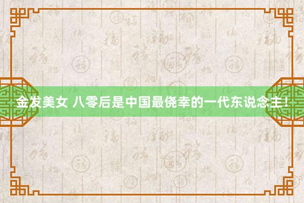 金发美女 八零后是中国最侥幸的一代东说念主！