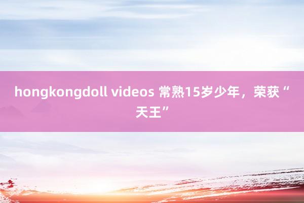 hongkongdoll videos 常熟15岁少年，荣获“天王”