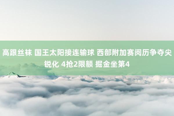 高跟丝袜 国王太阳接连输球 西部附加赛阅历争夺尖锐化 4抢2限额 掘金坐第4