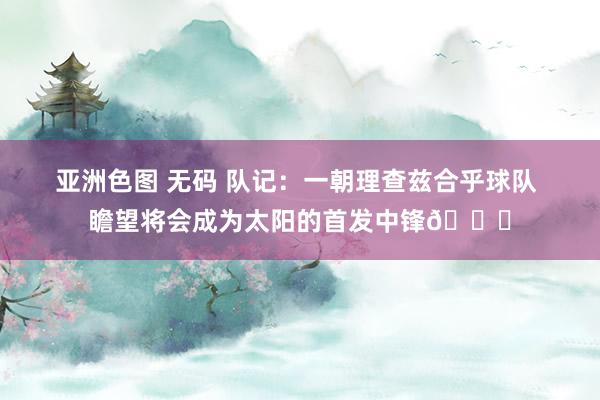 亚洲色图 无码 队记：一朝理查兹合乎球队 瞻望将会成为太阳的首发中锋👀