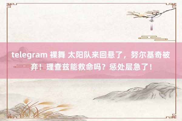 telegram 裸舞 太阳队来回悬了，努尔基奇被弃！理查兹能救命吗？惩处层急了！