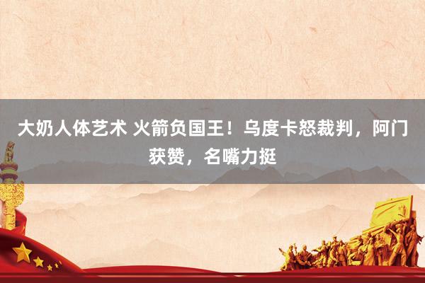 大奶人体艺术 火箭负国王！乌度卡怒裁判，阿门获赞，名嘴力挺