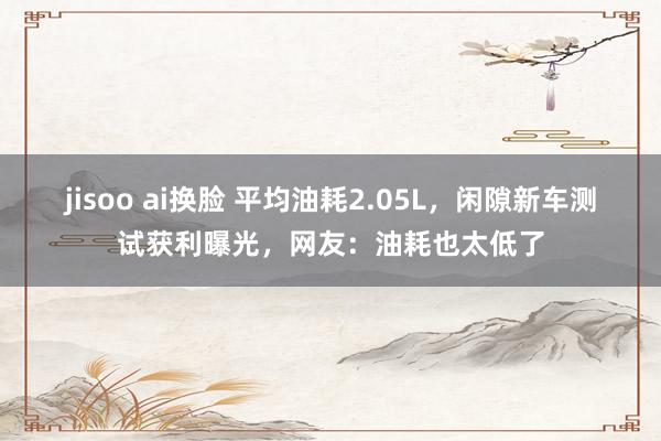 jisoo ai换脸 平均油耗2.05L，闲隙新车测试获利曝光，网友：油耗也太低了