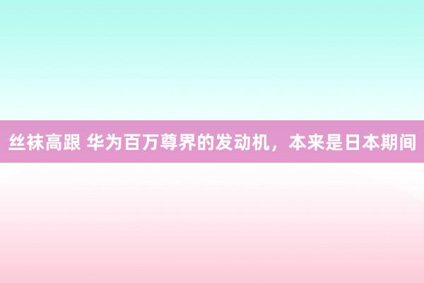 丝袜高跟 华为百万尊界的发动机，本来是日本期间
