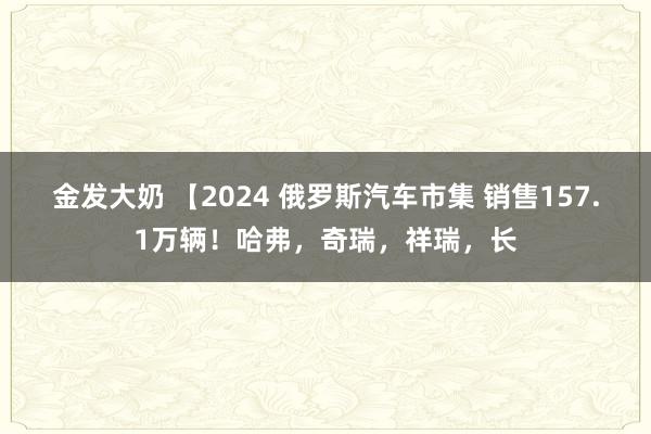 金发大奶 【2024 俄罗斯汽车市集 销售157.1万辆！哈弗，奇瑞，祥瑞，长