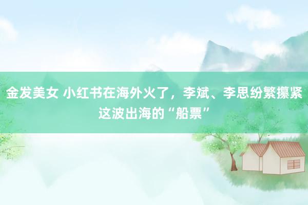 金发美女 小红书在海外火了，李斌、李思纷繁攥紧这波出海的“船票”