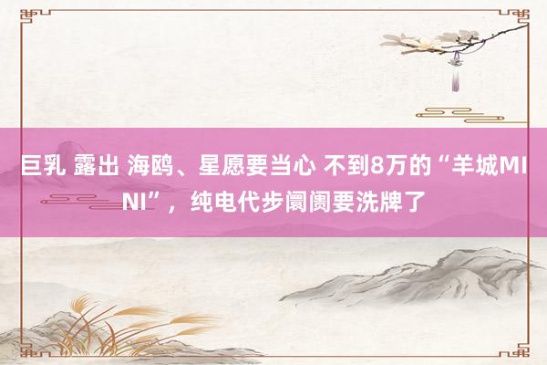 巨乳 露出 海鸥、星愿要当心 不到8万的“羊城MINI”，纯电代步阛阓要洗牌了