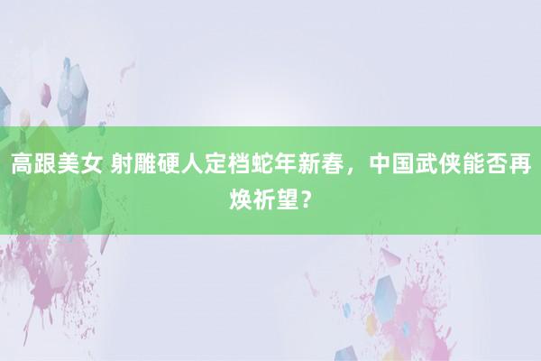 高跟美女 射雕硬人定档蛇年新春，中国武侠能否再焕祈望？