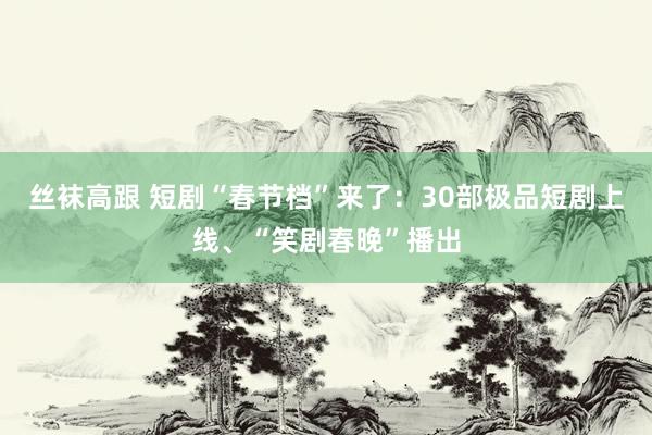 丝袜高跟 短剧“春节档”来了：30部极品短剧上线、“笑剧春晚”播出