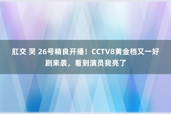 肛交 哭 26号精良开播！CCTV8黄金档又一好剧来袭，看到演员我亮了