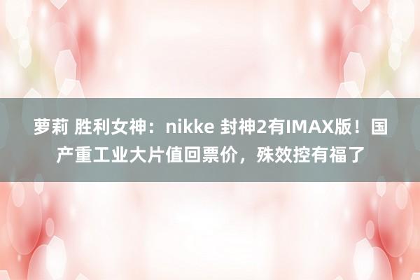 萝莉 胜利女神：nikke 封神2有IMAX版！国产重工业大片值回票价，殊效控有福了