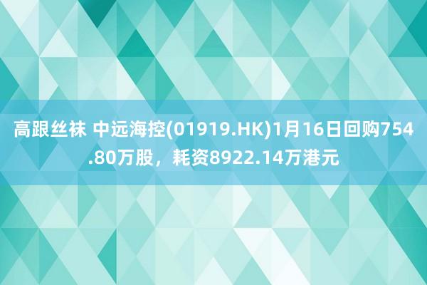 高跟丝袜 中远海控(01919.HK)1月16日回购754.80万股，耗资8922.14万港元