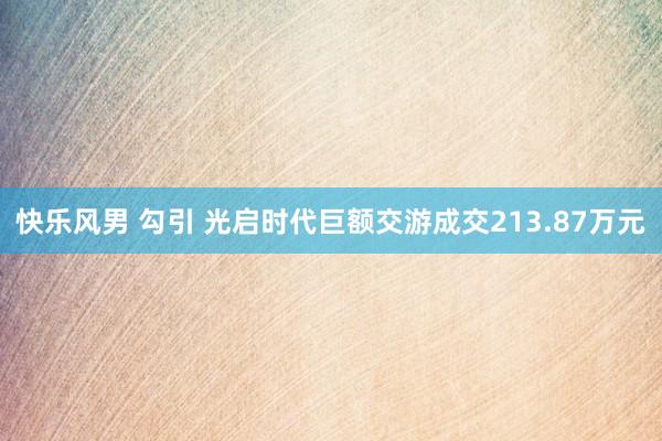 快乐风男 勾引 光启时代巨额交游成交213.87万元