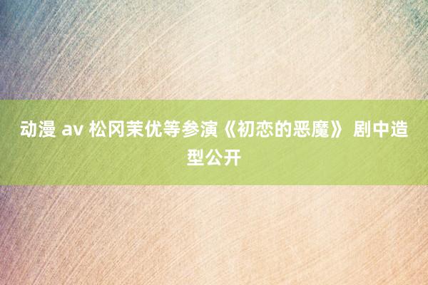 动漫 av 松冈茉优等参演《初恋的恶魔》 剧中造型公开