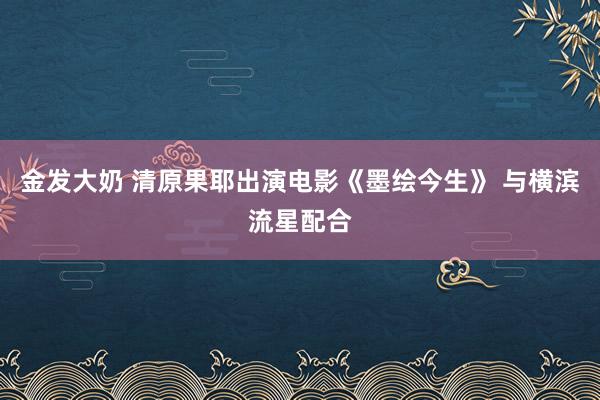 金发大奶 清原果耶出演电影《墨绘今生》 与横滨流星配合