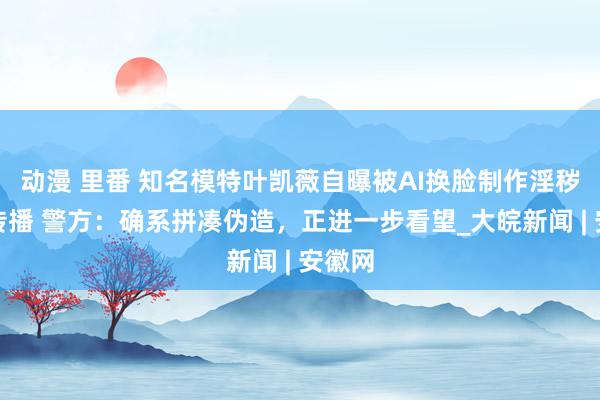动漫 里番 知名模特叶凯薇自曝被AI换脸制作淫秽视频传播 警方：确系拼凑伪造，正进一步看望_大皖新闻 | 安徽网