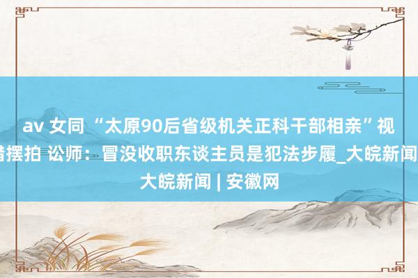 av 女同 “太原90后省级机关正科干部相亲”视频系差错摆拍 讼师：冒没收职东谈主员是犯法步履_大皖新闻 | 安徽网