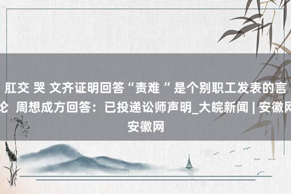 肛交 哭 文齐证明回答“责难 ”是个别职工发表的言论  周想成方回答：已投递讼师声明_大皖新闻 | 安徽网