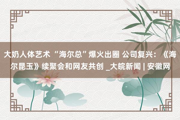 大奶人体艺术 “海尔总”爆火出圈 公司复兴：《海尔昆玉》续聚会和网友共创 _大皖新闻 | 安徽网