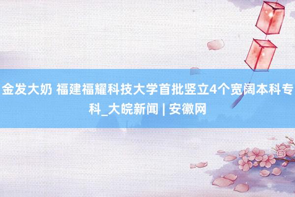 金发大奶 福建福耀科技大学首批竖立4个宽阔本科专科_大皖新闻 | 安徽网