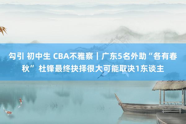 勾引 初中生 CBA不雅察｜广东5名外助“各有春秋” 杜锋最终抉择很大可能取决1东谈主