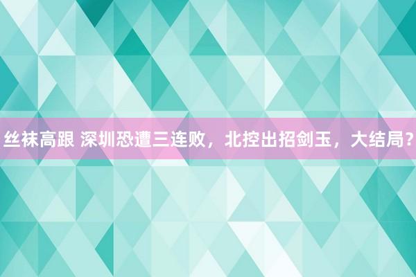 丝袜高跟 深圳恐遭三连败，北控出招剑玉，大结局？