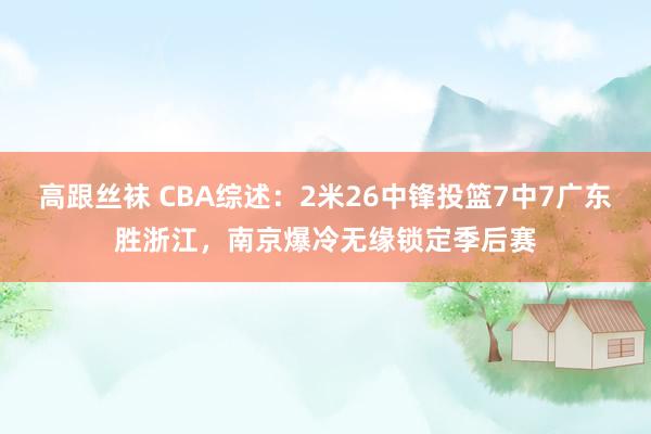 高跟丝袜 CBA综述：2米26中锋投篮7中7广东胜浙江，南京爆冷无缘锁定季后赛