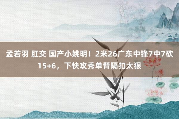 孟若羽 肛交 国产小姚明！2米26广东中锋7中7砍15+6，下快攻秀单臂隔扣太狠
