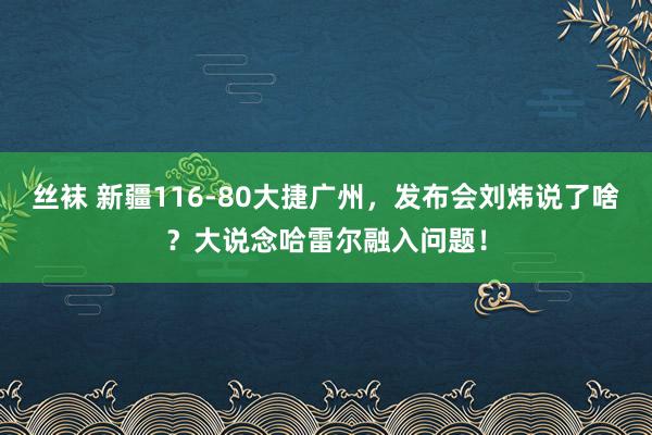 丝袜 新疆116-80大捷广州，发布会刘炜说了啥？大说念哈雷尔融入问题！