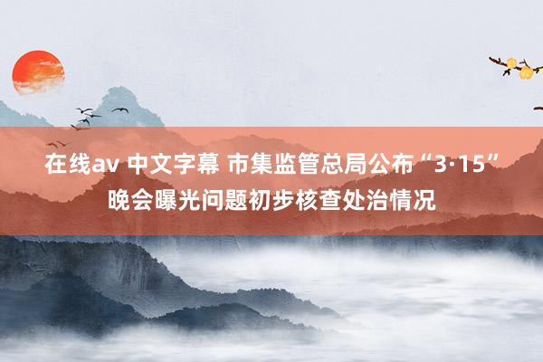 在线av 中文字幕 市集监管总局公布“3·15”晚会曝光问题初步核查处治情况