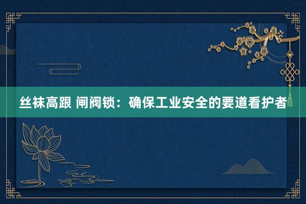 丝袜高跟 闸阀锁：确保工业安全的要道看护者