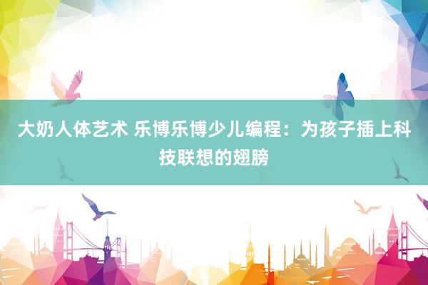 大奶人体艺术 乐博乐博少儿编程：为孩子插上科技联想的翅膀