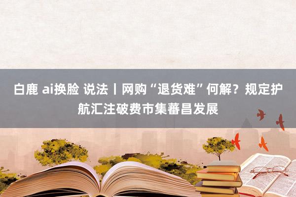 白鹿 ai换脸 说法丨网购“退货难”何解？规定护航汇注破费市集蕃昌发展