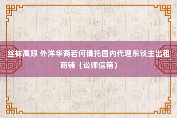 丝袜高跟 外洋华裔若何请托国内代理东谈主出租商铺（讼师信箱）