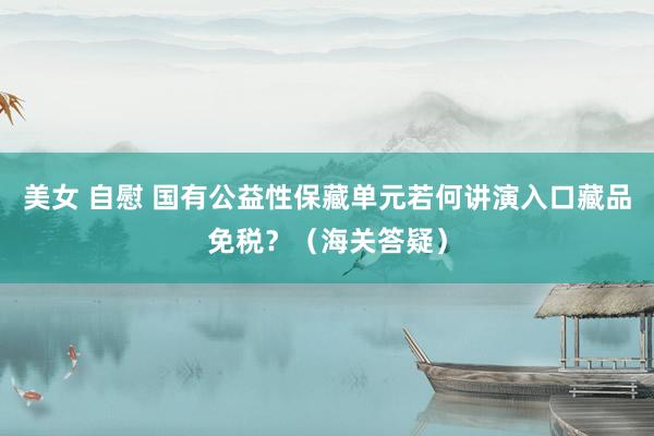 美女 自慰 国有公益性保藏单元若何讲演入口藏品免税？（海关答疑）