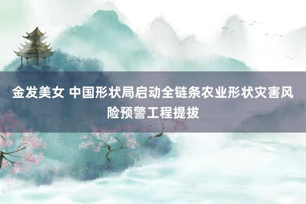 金发美女 中国形状局启动全链条农业形状灾害风险预警工程提拔