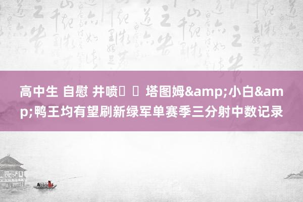 高中生 自慰 井喷☘️塔图姆&小白&鸭王均有望刷新绿军单赛季三分射中数记录