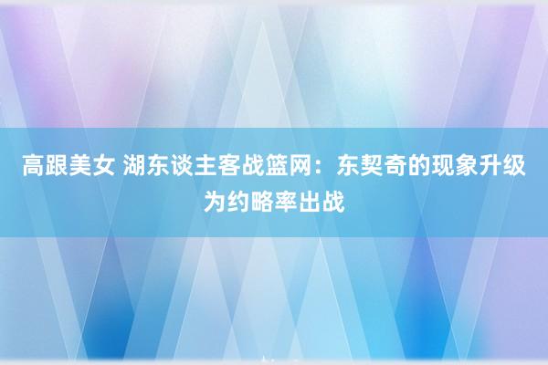 高跟美女 湖东谈主客战篮网：东契奇的现象升级为约略率出战