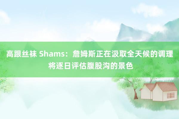 高跟丝袜 Shams：詹姆斯正在汲取全天候的调理 将逐日评估腹股沟的景色