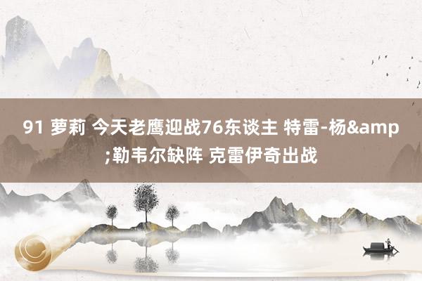 91 萝莉 今天老鹰迎战76东谈主 特雷-杨&勒韦尔缺阵 克雷伊奇出战