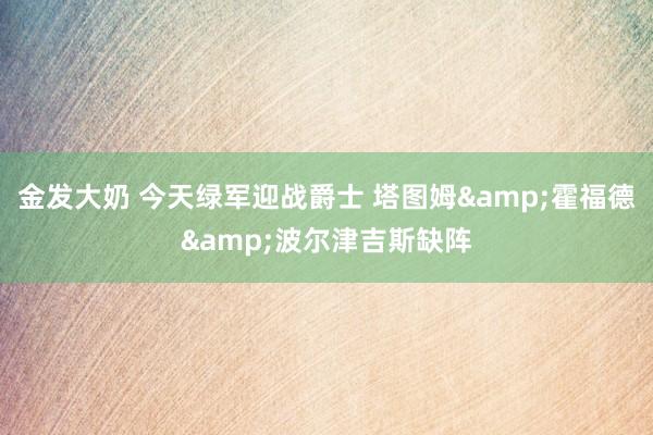 金发大奶 今天绿军迎战爵士 塔图姆&霍福德&波尔津吉斯缺阵