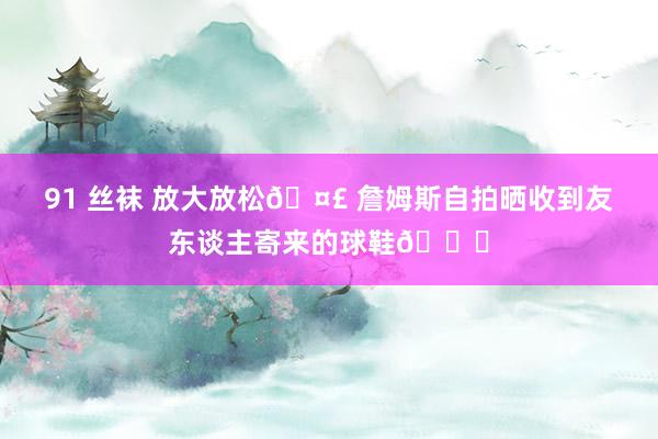 91 丝袜 放大放松🤣 詹姆斯自拍晒收到友东谈主寄来的球鞋🎁