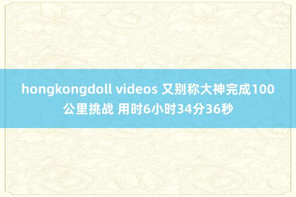 hongkongdoll videos 又别称大神完成100公里挑战 用时6小时34分36秒