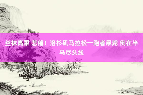丝袜高跟 悲催！洛杉矶马拉松一跑者暴毙 倒在半马尽头线