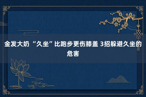 金发大奶 “久坐”比跑步更伤膝盖 3招躲避久坐的危害