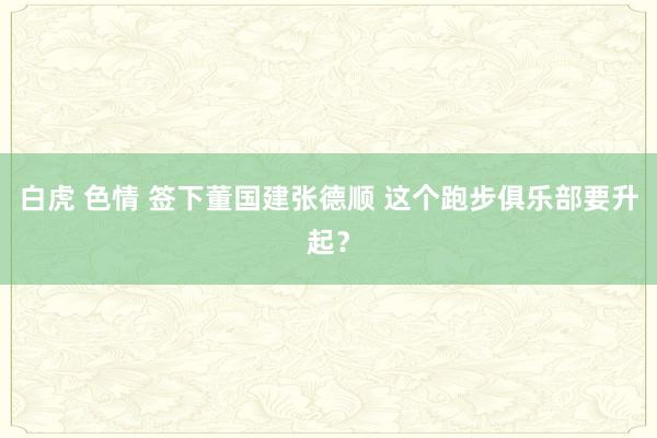 白虎 色情 签下董国建张德顺 这个跑步俱乐部要升起？