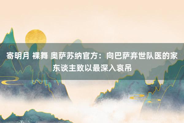 寄明月 裸舞 奥萨苏纳官方：向巴萨弃世队医的家东谈主致以最深入哀吊