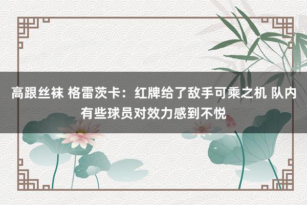 高跟丝袜 格雷茨卡：红牌给了敌手可乘之机 队内有些球员对效力感到不悦
